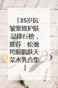 35岁抗皱紧致护肤品排行榜，推荐：松弛垮脸肌肤天菜水乳合集