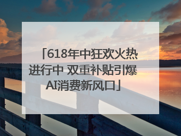 618年中狂欢火热进行中 双重补贴引爆AI消费新风口