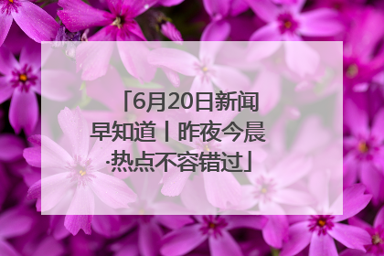 6月20日新闻早知道丨昨夜今晨·热点不容错过