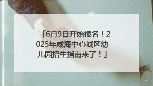 6月9日开始报名！2025年威海中心城区幼儿园招生指南来了！