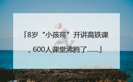 8岁“小孩哥”开讲高铁课，600人课堂沸腾了……