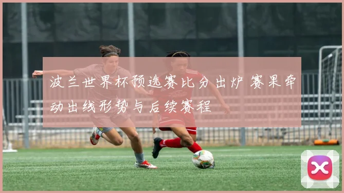 波兰世界杯预选赛比分出炉 赛果牵动出线形势与后续赛程
