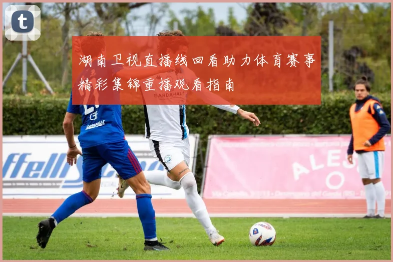 湖南卫视直播线回看助力体育赛事精彩集锦重播观看指南