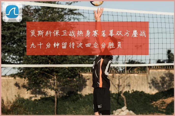 莫斯科保卫战热身赛落幕双方鏖战九十分钟留待次回合分胜负