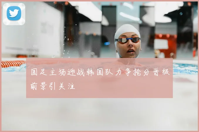 国足主场迎战韩国队力争抢分晋级前景引关注