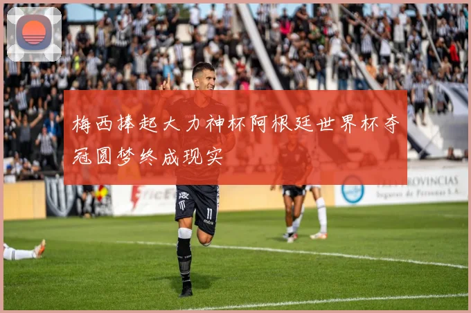 梅西捧起大力神杯阿根廷世界杯夺冠圆梦终成现实