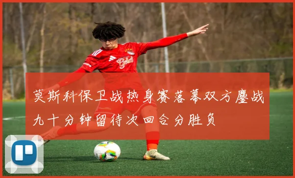 莫斯科保卫战热身赛落幕双方鏖战九十分钟留待次回合分胜负