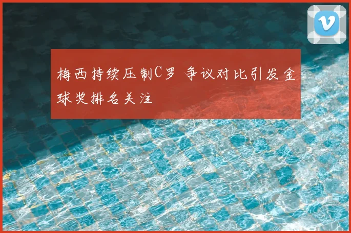 梅西持续压制C罗 争议对比引发金球奖排名关注