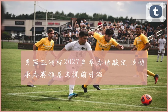 男篮亚洲杯2027年举办地敲定 沙特承办赛程看点提前升温