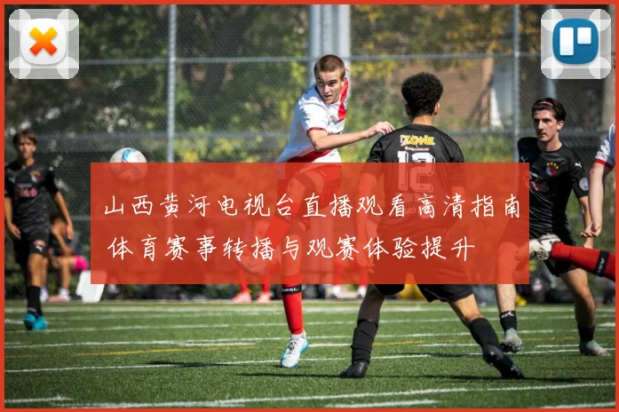 山西黄河电视台直播观看高清指南 体育赛事转播与观赛体验提升