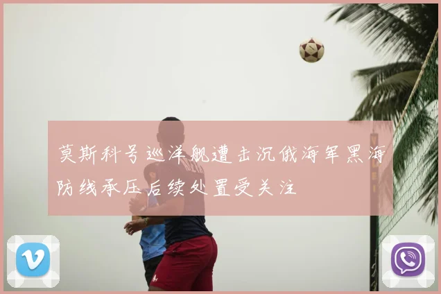 莫斯科号巡洋舰遭击沉俄海军黑海防线承压后续处置受关注