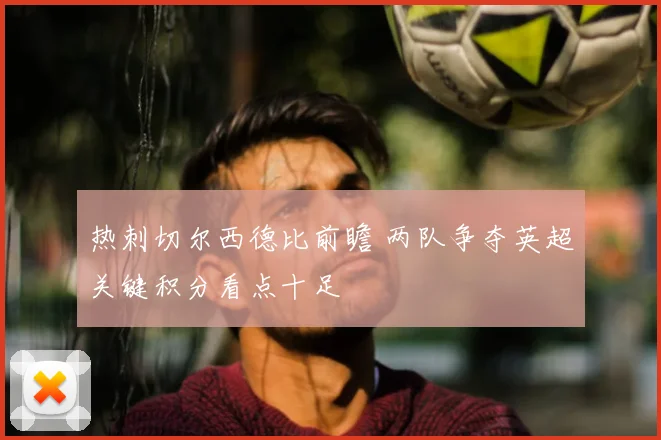 热刺切尔西德比前瞻 两队争夺英超关键积分看点十足