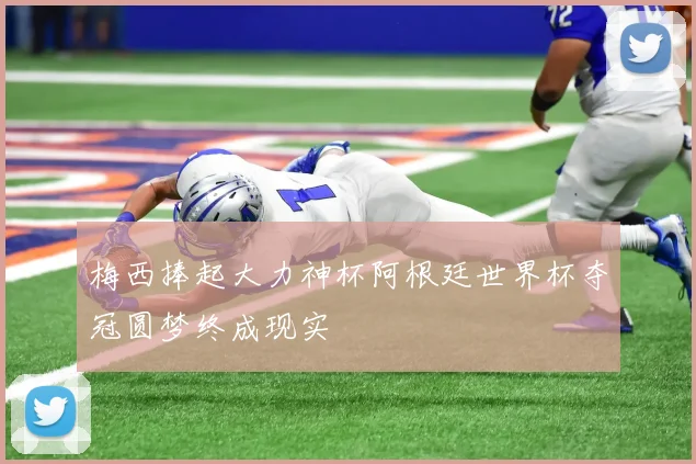 梅西捧起大力神杯阿根廷世界杯夺冠圆梦终成现实