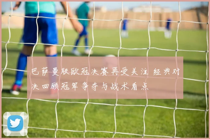 巴萨曼联欧冠决赛再受关注 经典对决回顾冠军争夺与战术看点