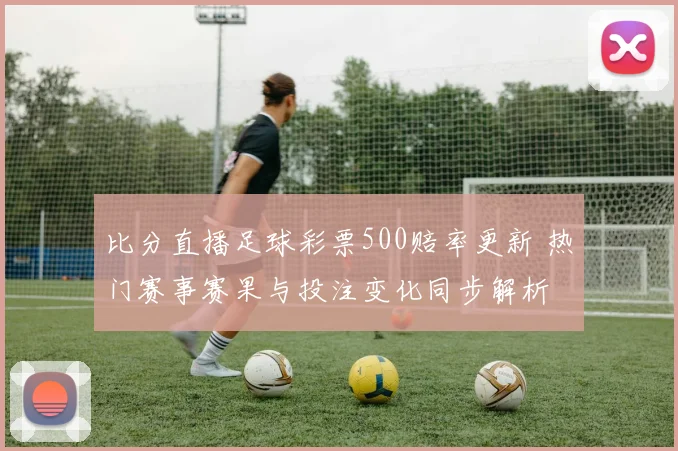 比分直播足球彩票500赔率更新 热门赛事赛果与投注变化同步解析