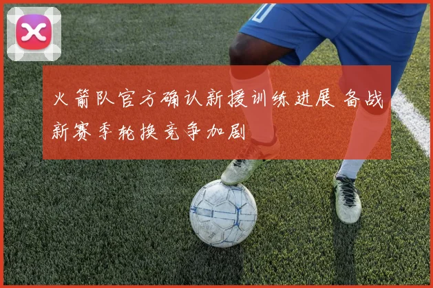 火箭队官方确认新援训练进展 备战新赛季轮换竞争加剧