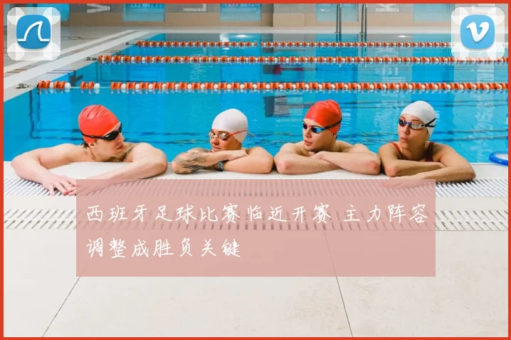 西班牙足球比赛临近开赛 主力阵容调整成胜负关键