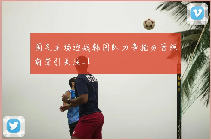 国足主场迎战韩国队力争抢分晋级前景引关注_1