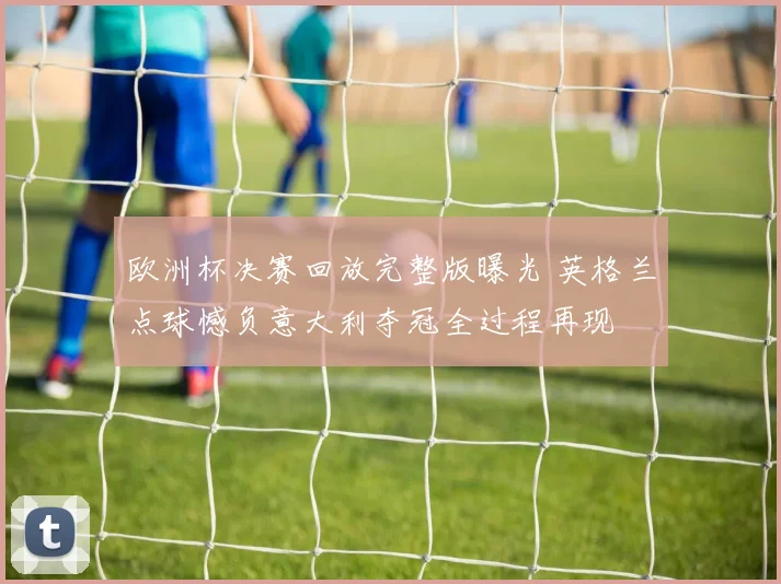 欧洲杯决赛回放完整版曝光 英格兰点球憾负意大利夺冠全过程再现
