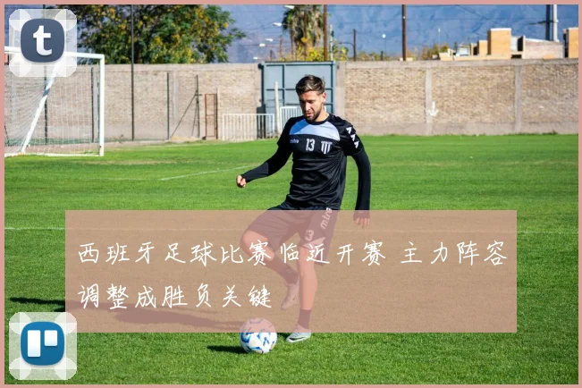 西班牙足球比赛临近开赛 主力阵容调整成胜负关键