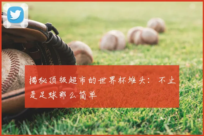 揭秘顶级超市的世界杯堆头:不止是足球那么简单