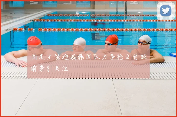 国足主场迎战韩国队力争抢分晋级前景引关注