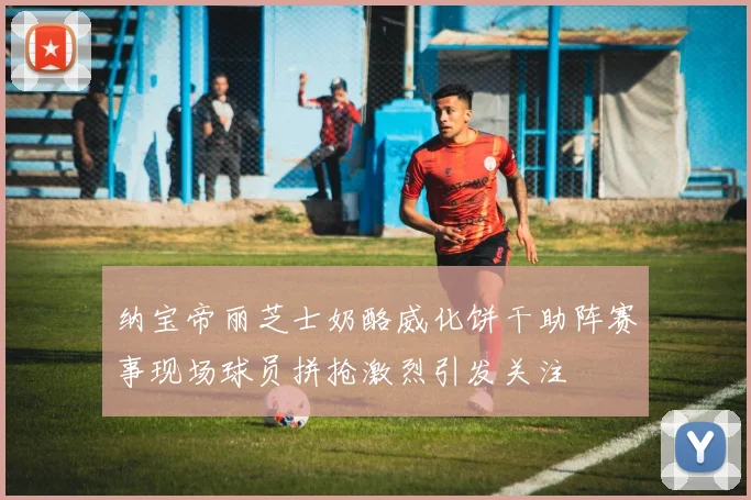 纳宝帝丽芝士奶酪威化饼干助阵赛事现场球员拼抢激烈引发关注