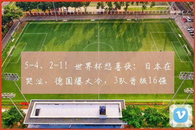 5-4、2-1！世界杯悲喜夜：日本在哭泣，德国爆大冷，3队晋级16强