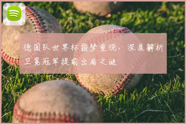 德国队世界杯噩梦重现，深度解析卫冕冠军提前出局之谜