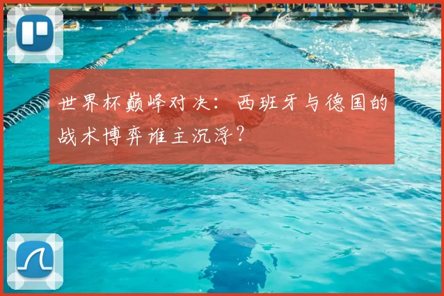 世界杯巅峰对决：西班牙与德国的战术博弈谁主沉浮？