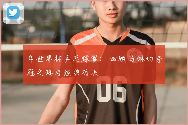 年世界杯乒乓球赛：回顾马琳的夺冠之路与经典对决