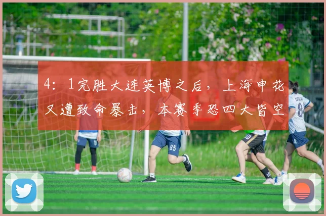 4：1完胜大连英博之后，上海申花又遭致命暴击，本赛季恐四大皆空