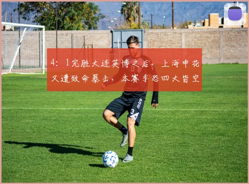 4：1完胜大连英博之后，上海申花又遭致命暴击，本赛季恐四大皆空