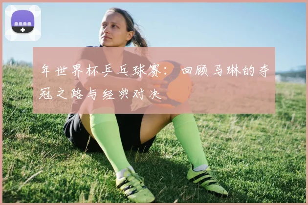 年世界杯乒乓球赛：回顾马琳的夺冠之路与经典对决