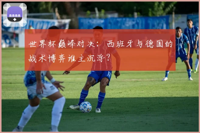 世界杯巅峰对决：西班牙与德国的战术博弈谁主沉浮？