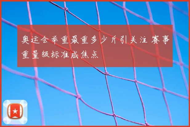 奥运会举重最重多少斤引关注 赛事重量级标准成焦点