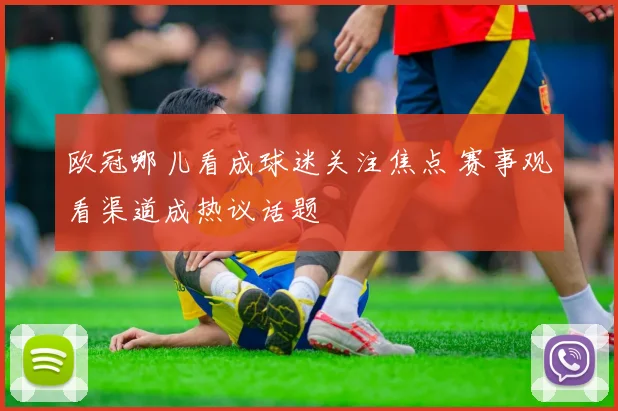 欧冠哪儿看成球迷关注焦点 赛事观看渠道成热议话题