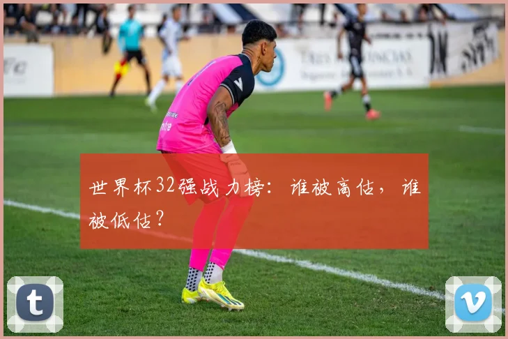 世界杯32强战力榜：谁被高估，谁被低估？
