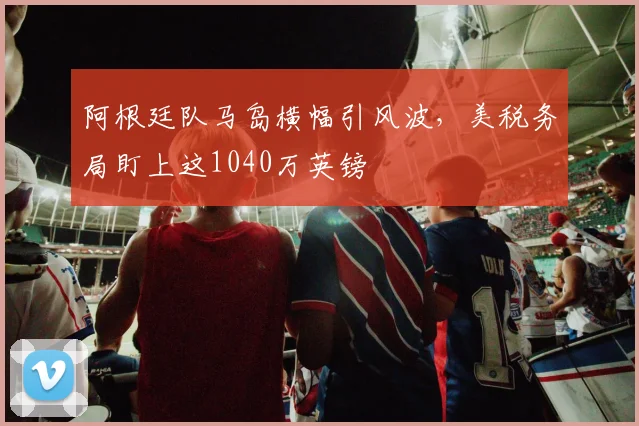 阿根廷队马岛横幅引风波，美税务局盯上这1040万英镑