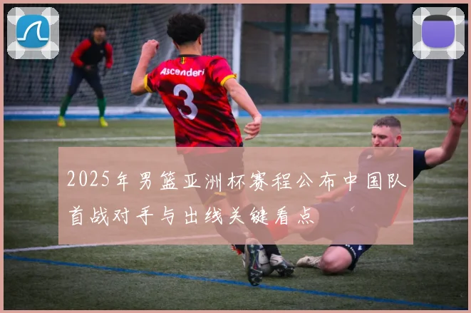 2025年男篮亚洲杯赛程公布中国队首战对手与出线关键看点