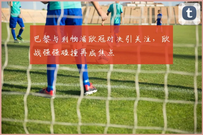 巴黎与利物浦欧冠对决引关注，欧战强强碰撞再成焦点